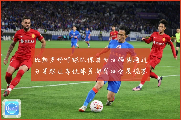 班凯罗呼吁球队保持专注强调通过分享球让每位球员都有机会展现赛场复盘