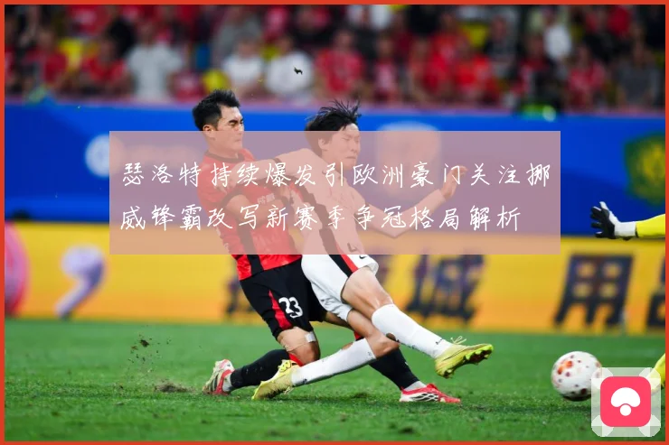 瑟洛特持续爆发引欧洲豪门关注挪威锋霸改写新赛季争冠格局解析
