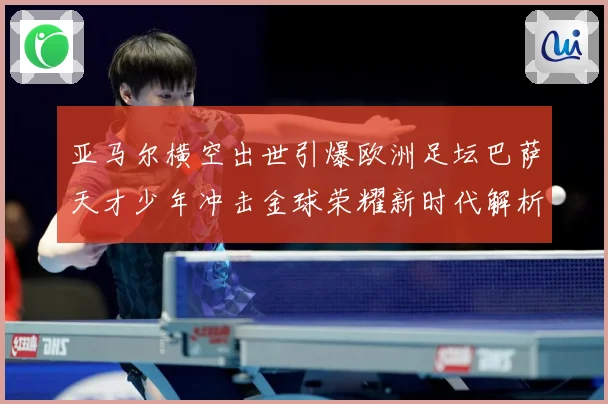 亚马尔横空出世引爆欧洲足坛巴萨天才少年冲击金球荣耀新时代解析