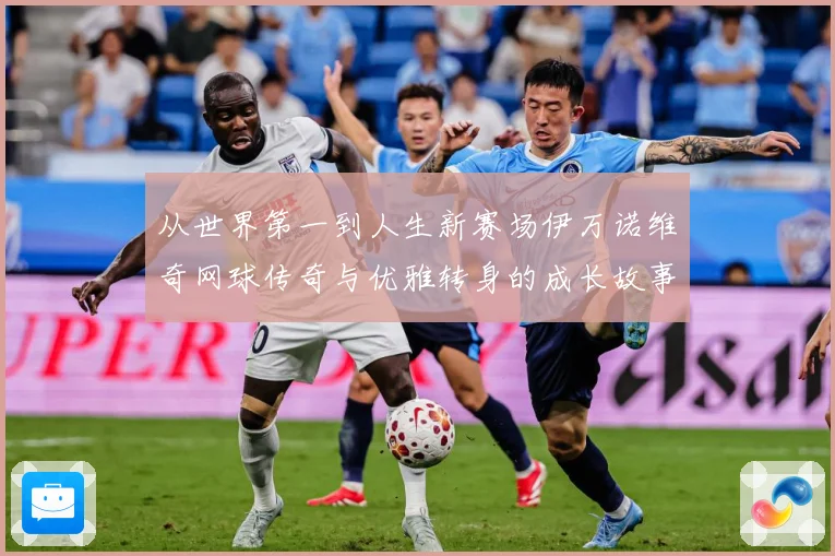 从世界第一到人生新赛场伊万诺维奇网球传奇与优雅转身的成长故事解析