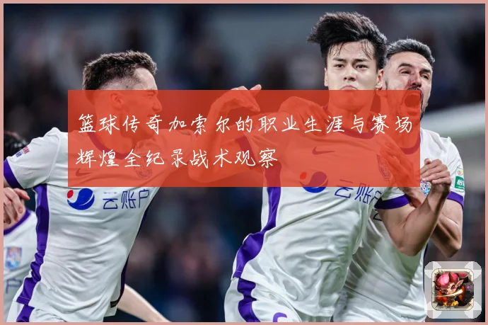 篮球传奇加索尔的职业生涯与赛场辉煌全纪录战术观察